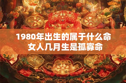1980年出生的属于什么命  女人几月生是孤寡命