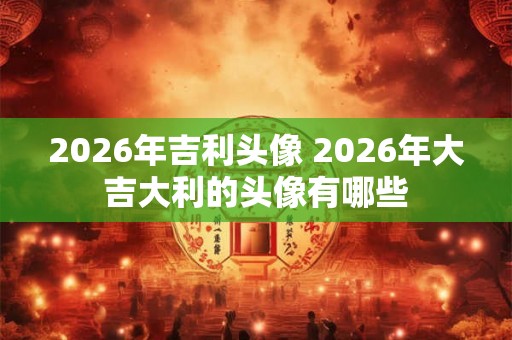 2026年吉利头像 2026年大吉大利的头像有哪些