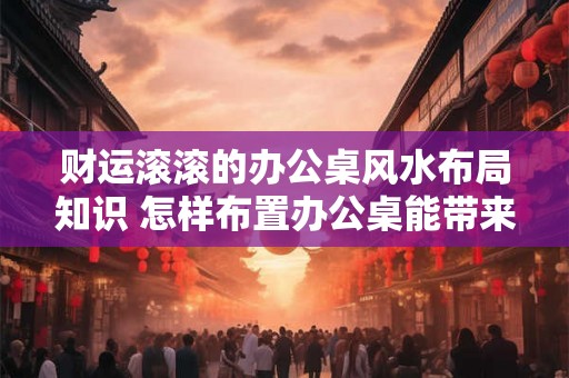 财运滚滚的办公桌风水布局知识 怎样布置办公桌能带来财运