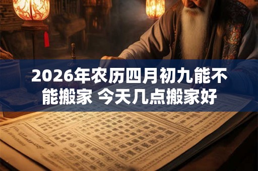 2026年农历四月初九能不能搬家 今天几点搬家好
