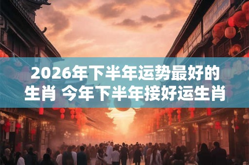 2026年下半年运势最好的生肖 今年下半年接好运生肖