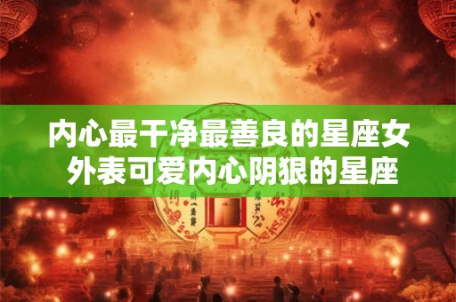内心最干净最善良的星座女 外表可爱内心阴狠的星座女