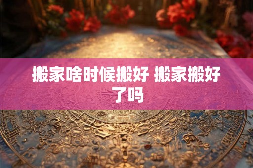 搬家啥时候搬好 搬家搬好了吗