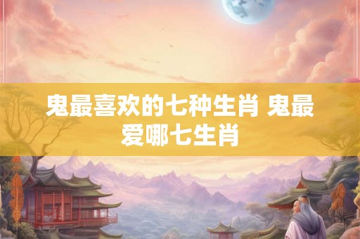 鬼最喜欢的七种生肖 鬼最爱哪七生肖 鬼最喜欢的七种生肖 鬼最爱哪七生肖