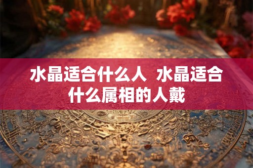 水晶适合什么人 水晶适合什么属相的人戴 水晶适合什么人 水晶适合什么属相的人戴