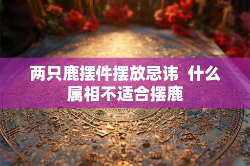 两只鹿摆件摆放忌讳  什么属相不适合摆鹿