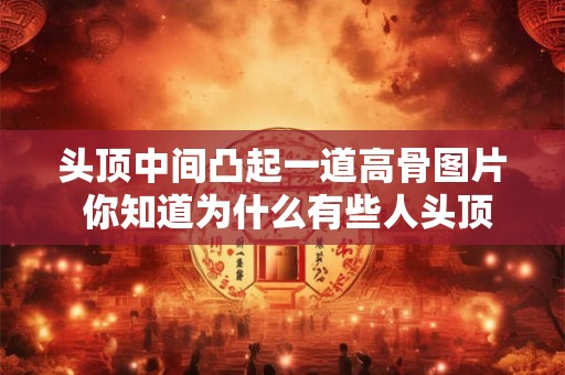 头顶中间凸起一道高骨图片 你知道为什么有些人头顶中间会凸起一道高骨吗