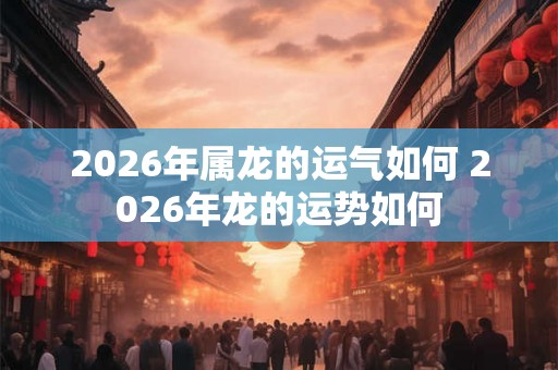 2026年属龙的运气如何 2026年龙的运势如何