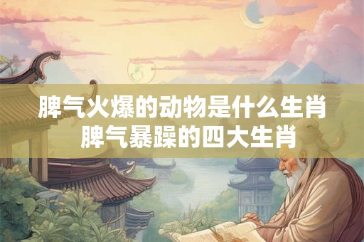 脾气火爆的动物是什么生肖  脾气暴躁的四大生肖