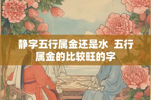 静字五行属金还是水  五行属金的比较旺的字
