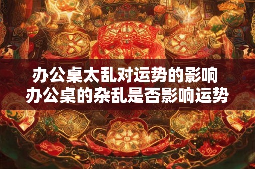 办公桌太乱对运势的影响 办公桌的杂乱是否影响运势