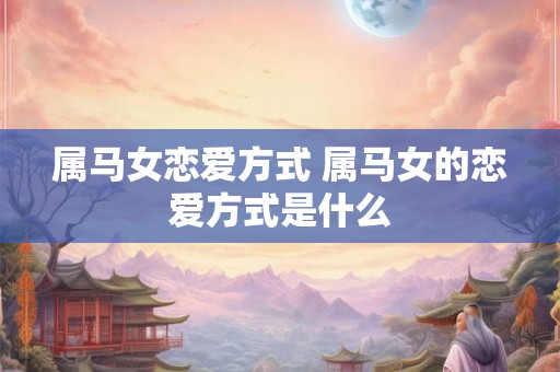 属马女恋爱方式 属马女的恋爱方式是什么