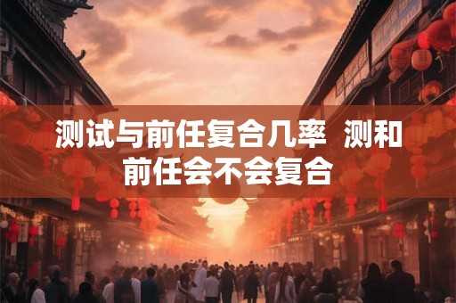 测试与前任复合几率  测和前任会不会复合