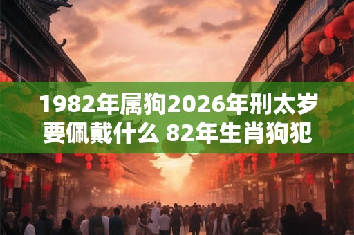 1982年属狗2026年刑太岁要佩戴什么 82年生肖狗犯太岁怎么化解 1982年属狗2026年刑太岁要佩戴什么 82年生肖狗犯太岁怎么化解