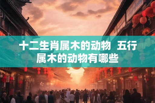 十二生肖属木的动物 五行属木的动物有哪些 十二生肖属木的动物 五行属木的动物有哪些