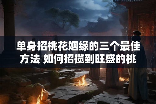 单身招桃花姻缘的三个最佳方法 如何招揽到旺盛的桃花运