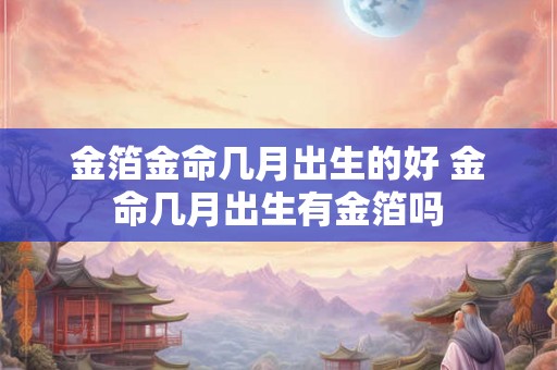 金箔金命几月出生的好 金命几月出生有金箔吗 金箔金命几月出生的好 金命几月出生有金箔吗
