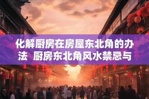 化解厨房在房屋东北角的办法 厨房东北角风水禁忌与破解教程 化解厨房在房屋东北角的办法 厨房东北角风水禁忌与破解教程