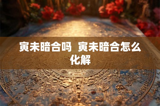 寅未暗合吗  寅未暗合怎么化解