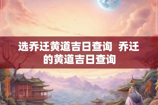 选乔迁黄道吉日查询  乔迁的黄道吉日查询