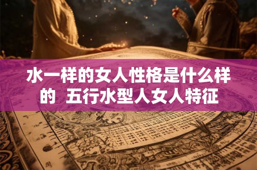 水一样的女人性格是什么样的 五行水型人女人特征 水一样的女人性格是什么样的 五行水型人女人特征