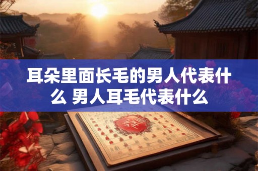 耳朵里面长毛的男人代表什么 男人耳毛代表什么