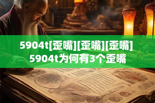 5904t[歪嘴][歪嘴][歪嘴] 5904t为何有3个歪嘴