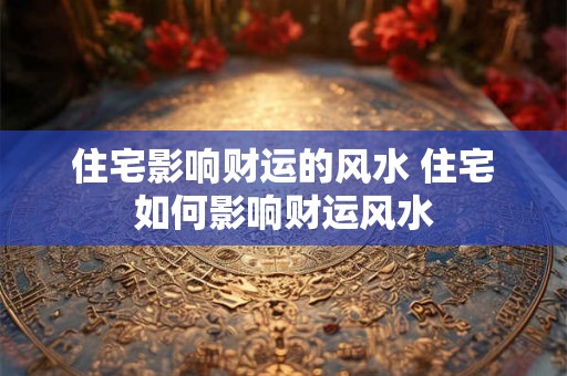 住宅影响财运的风水 住宅如何影响财运风水