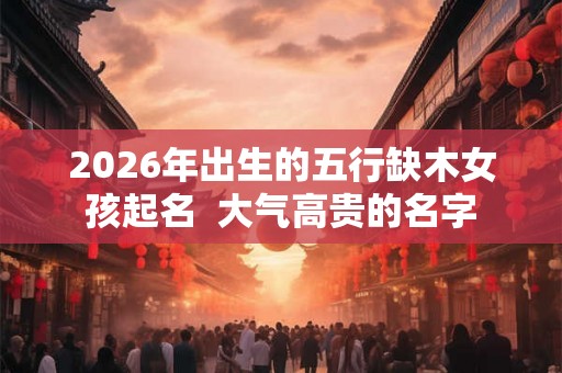 2026年出生的五行缺木女孩起名  大气高贵的名字