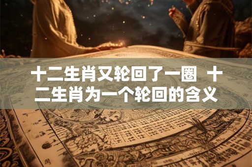 十二生肖又轮回了一圈  十二生肖为一个轮回的含义