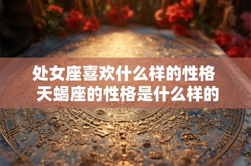 处女座喜欢什么样的性格 天蝎座的性格是什么样的 处女座喜欢什么样的性格 天蝎座的性格是什么样的