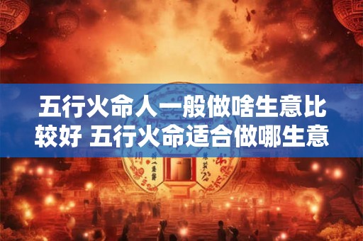 五行火命人一般做啥生意比较好 五行火命适合做哪生意 五行火命人一般做啥生意比较好 五行火命适合做哪生意
