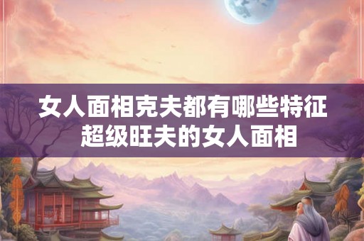 女人面相克夫都有哪些特征  超级旺夫的女人面相