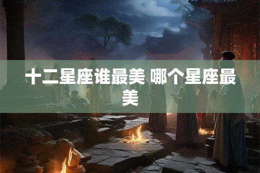 十二星座谁最美 哪个星座最美 十二星座谁最美 哪个星座最美