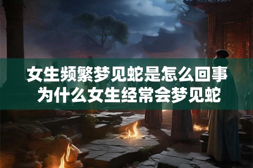 女生频繁梦见蛇是怎么回事 为什么女生经常会梦见蛇