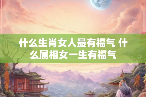 什么生肖女人最有福气 什么属相女一生有福气