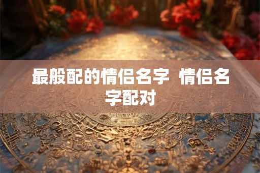最般配的情侣名字 情侣名字配对 最般配的情侣名字 情侣名字配对