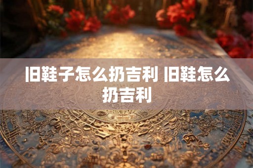 旧鞋子怎么扔吉利 旧鞋怎么扔吉利