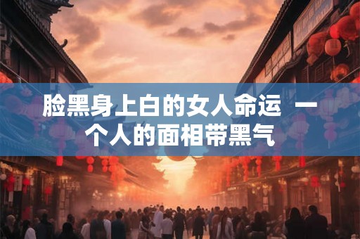 脸黑身上白的女人命运  一个人的面相带黑气