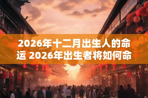 2026年十二月出生人的命运 2026年出生者将如何命运 2026年十二月出生人的命运 2026年出生者将如何命运