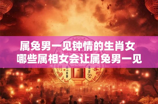 属兔男一见钟情的生肖女 哪些属相女会让属兔男一见钟情
