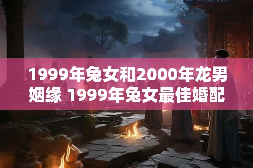 1999年兔女和2000年龙男姻缘 1999年兔女最佳婚配属相
