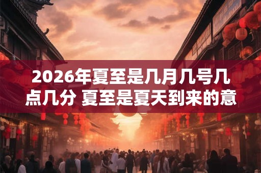 2026年夏至是几月几号几点几分 夏至是夏天到来的意思吗