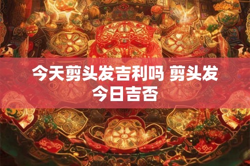 今天剪头发吉利吗 剪头发今日吉否 今天剪头发吉利吗 剪头发今日吉否
