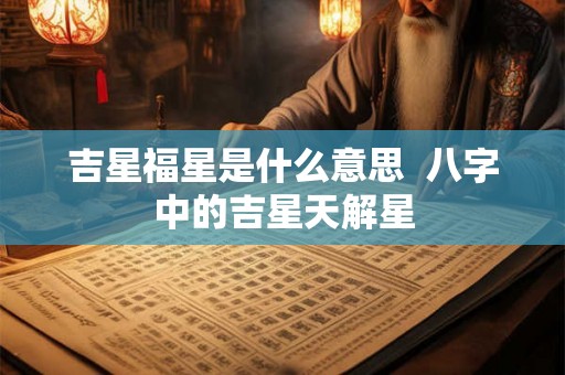 吉星福星是什么意思 八字中的吉星天解星 吉星福星是什么意思 八字中的吉星天解星