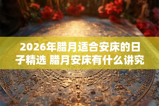 2026年腊月适合安床的日子精选 腊月安床有什么讲究 2026年腊月适合安床的日子精选 腊月安床有什么讲究