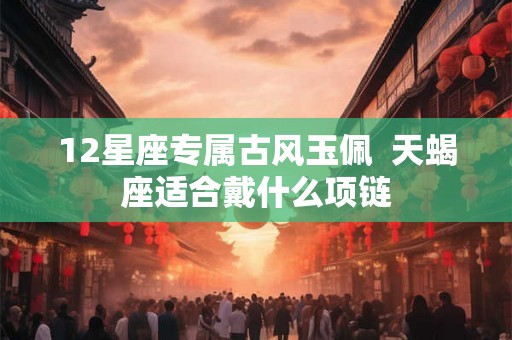 12星座专属古风玉佩 天蝎座适合戴什么项链 12星座专属古风玉佩 天蝎座适合戴什么项链