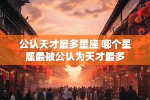 公认天才最多星座 哪个星座最被公认为天才最多 公认天才最多星座 哪个星座最被公认为天才最多