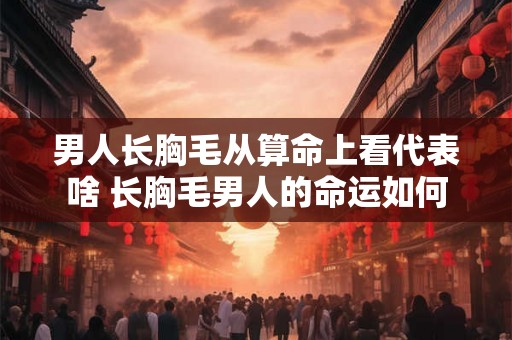 男人长胸毛从算命上看代表啥 长胸毛男人的命运如何