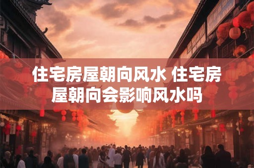 住宅房屋朝向风水 住宅房屋朝向会影响风水吗